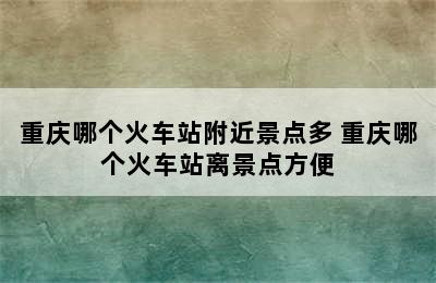 重庆哪个火车站附近景点多 重庆哪个火车站离景点方便